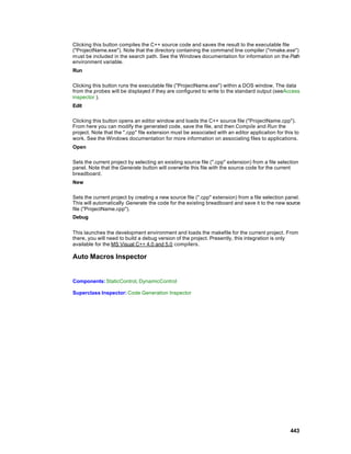 Clicking this button compiles the C++ source code and saves the result to the executable file
("ProjectName.exe"). Note that the directory containing the command line compiler ("nmake.exe")
must be included in the search path. See the Windows documentation for information on the Path
environment variable.
Run

Clicking this button runs the executable file ("ProjectName.exe") within a DOS window. The data
from the probes will be displayed if they are configured to write to the standard output (seeAccess
inspector ).
Edit

Clicking this button opens an editor window and loads the C++ source file ("ProjectName.cpp").
From here you can modify the generated code, save the file, and then Compile and Run the
project. Note that the ".cpp" file extension must be associated with an editor application for this to
work. See the Windows documentation for more information on associating files to applications.
Open

Sets the current project by selecting an existing source file (".cpp" extension) from a file selection
panel. Note that the Generate button will overwrite this file with the source code for the current
breadboard.
New

Sets the current project by creating a new source file (".cpp" extension) from a file selection panel.
This will automatically Generate the code for the existing breadboard and save it to the new source
file ("ProjectName.cpp").
Debug


This launches the development environment and loads the makefile for the current project. From
there, you will need to build a debug version of the project. Presently, this integration is only
available for the MS Visual C++ 4.0 and 5.0 compilers.

Auto Macros Inspector


Components: StaticControl, DynamicControl

Superclass Inspector: Code Generation Inspector




                                                                                                  443
 