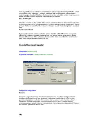 manually with the Pause button, the parameters are left to those of the training run for the current
chromosome. Click this button if you want to load the best parameters into the component’s
inspector pages. Note that if the Save Best switch is set (see below) the weights that produced the
lowest error are automatically loaded in with the best parameters.
Save Best Weights

When this switch is set, the weights of the network are saved whenever the cost is lower than the
previous best training run. These best weights are associated with the set of parameters used to
produce this lowest cost. When the best parameters are loaded, the best weights are loaded as
well.
Randomization Seed

By default, the random values used for the genetic algorithm will be different for each genetic
training run. However, there are times when one may want to use the same random values
between different runs. If this is the case, then check this check box and set the randomization
seed to any integer between 0 and 10,000,000.



Genetic Operators Inspector


Component: GeneticControl

Superclass Inspector: Genetic Termination Inspector




Component Configuration:
Selection

Selection is a genetic operator that chooses a chromosome from the current generation’s
population for inclusion in the next generation’s population. Before making it into the next
generation’s population, selected chromosomes may undergo crossover and/or mutation
(depending upon the probability of crossover and mutation) in which case the offspring
chromosome(s) are actually the ones that make it into the next generation’s population. There are
five selection operators to choose from:




446
 