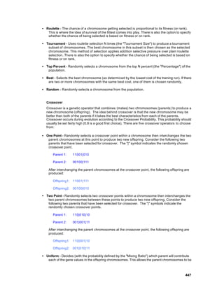 • Roulette - The chance of a chromosome getting selected is proportional to its fitness (or rank).
   This is where the idea of survival of the fittest comes into play. There is also the option to specify
   whether the chance of being selected is based on fitness or on rank.

• Tournament - Uses roulette selection N times (the "Tournament Size") to produce a tournament
   subset of chromosomes. The best chromosome in this subset is then chosen as the selected
   chromosome. This method of selection applies addition selective pressure over plain roulette
   selection. There is also the option to specify whether the chance of being selected is based on
   fitness or on rank.

• Top Percent - Randomly selects a chromosome from the top N percent (the "Percentage") of the
   population.

• Best - Selects the best chromosome (as determined by the lowest cost of the training run). If there
   are two or more chromosomes with the same best cost, one of them is chosen randomly.

• Random - Randomly selects a chromosome from the population.


   Crossover
   Crossover is a genetic operator that combines (mates) two chromosomes (parents) to produce a
   new chromosome (offspring). The idea behind crossover is that the new chromosome may be
   better than both of the parents if it takes the best characteristics from each of the parents.
   Crossover occurs during evolution according to the Crossover Probability. This probability should
   usually be set fairly high (0.9 is a good first choice). There are five crossover operators to choose
   from:

• One Point - Randomly selects a crossover point within a chromosome then interchanges the two
   parent chromosomes at this point to produce two new offspring. Consider the following two
   parents that have been selected for crossover. The "|" symbol indicates the randomly chosen
   crossover point.

       Parent 1:     11001|010

       Parent 2:     00100|111

    After interchanging the parent chromosomes at the crossover point, the following offspring are
    produced:

       Offspring1:   11001|111

       Offspring2:   00100|010

• Two Point - Randomly selects two crossover points within a chromosome then interchanges the
   two parent chromosomes between these points to produce two new offspring. Consider the
   following two parents that have been selected for crossover. The "|" symbols indicate the
   randomly chosen crossover points.

       Parent 1:     110|010|10

       Parent 2:     001|001|11

    After interchanging the parent chromosomes at the crossover point, the following offspring are
    produced:

       Offspring1:   110|001|10

       Offspring2:   001|010|11

• Uniform - Decides (with the probability defined by the "Mixing Ratio") which parent will contribute
   each of the gene values in the offspring chromosomes. This allows the parent chromosomes to be



                                                                                                     447
 