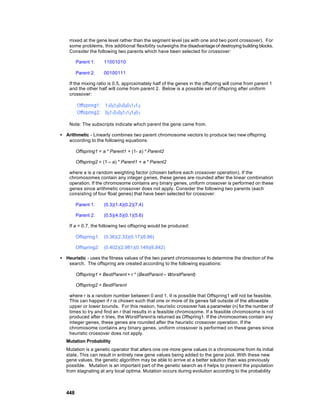 mixed at the gene level rather than the segment level (as with one and two point crossover). For
    some problems, this additional flexibility outweighs the disadvantage of destroying building blocks.
    Consider the following two parents which have been selected for crossover:

        Parent 1:     11001010

        Parent 2:     00100111

    If the mixing ratio is 0.5, approximately half of the genes in the offspring will come from parent 1
    and the other half will come from parent 2. Below is a possible set of offspring after uniform
    crossover:




    Note: The subscripts indicate which parent the gene came from.

• Arithmetic - Linearly combines two parent chromosome vectors to produce two new offspring
   according to the following equations:

        Offspring1 = a * Parent1 + (1- a) * Parent2

        Offspring2 = (1 – a) * Parent1 + a * Parent2

    where a is a random weighting factor (chosen before each crossover operation). If the
    chromosomes contain any integer g enes, these genes are rounded after the linear combination
    operation. If the chromosome contains any binary genes, uniform crossover is performed on these
    genes since arithmetic crossover does not apply. Consider the following two parents (each
    consisting of four float genes) that have been selected for crossover:

        Parent 1:     (0.3)(1.4)(0.2)(7.4)

        Parent 2:     (0.5)(4.5)(0.1)(5.6)

    If a = 0.7, the following two offspring would be produced:

        Offspring1:   (0.36)(2.33)(0.17)(6.86)

        Offspring2:   (0.402)(2.981)(0.149)(6.842)

• Heuristic - uses the fitness values of the two parent chromosomes to determine the direction of the
   search. The offspring are created according to the following equations:

        Offspring1 = BestParent + r * (BestParent – WorstParent)

        Offspring2 = BestParent

    where r is a random number between 0 and 1. It is possible that Offspring1 will not be feasible.
    This can happen if r is chosen such that one or more of its genes fall outside of the allowable
    upper or lower bounds. For this reason, heuristic crossover has a parameter (n) for the number of
    times to try and find an r that results in a feasible chromosome. If a feasible chromosome is not
    produced after n tries, the WorstParent is returned as Offspring1. If the chromosomes contain any
    integer genes, these genes are rounded after the heuristic crossover operation. If the
    chromosome contains any binary genes, uniform crossover is performed on these genes since
    heuristic crossover does not apply.
  Mutation Probability
  Mutation is a genetic operator that alters one ore more gene values in a chromosome from its initial
  state. This can result in entirely new gene values being added to the gene pool. With these new
  gene values, the genetic algorithm may be able to arrive at a better solution than was previously
  possible. Mutation is an important part of the genetic search as it helps to prevent the population
  from stagnating at any local optima. Mutation occurs during evolution according to the probability



  448
 