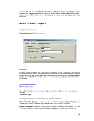 defined in this cell. This probability should usually be set fairly low (0.01 is a good first choice). If it
  is set too high, the search will turn into a primitive random search. Note that the mutation type is
  defined within the Genetic Parameters inspector page for the components with parameters to be
  optimized.




  Genetic Termination Inspector


  Component: GeneticControl

  Superclass Inspector: Engine Inspector




  Description:

  A genetic training run will run until the user stops the network with the Pause button, or until one of
  the three termination criteria described below are met. When the network terminates due to one of
  these criterion, the best parameters (those that produced the lowest cost) are automatically loaded
  into the network. See the GeneticControl page if you want to manually load in the best network
  parameters.



  Component Configuration:
  Maximum Generations


  This cell specifies the maximum number of generations that will be run until the simulation is
  stopped.
  Termination Type


  You may choose one of these four termination methods or "None".

• Fitness Threshold - Stops the evolution when the best fitness in the current population becomes
   less than the fitness "Threshold" and the objective is set to minimize the fitness.

• Fitness Convergence - Stops the evolution when the fitness is deemed as converged. Two filters
   of different lengths are used to smooth the bes t fitness across the generations. When the



                                                                                                         449
 