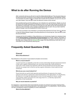 What to do after Running the Demos

        After running the demos you will want to read the Getting Started Manual. This document steps you
        through the process of building a neural network with the NeuralExpert and NeuralBuilder utilities.
        The examples are written based on sample data included with the software, but you can use your
        own data instead. Click here     to open the electronic version of this manual.

        One possible starting point for building your own networks is to use the Demos. Simply run one of
        the demos that closely resembles the topology you want to use, then step through the panels until
        the network is constructed. From there you can load your own data into the File component(s) and
        make any other parameter and/or topology modifications that you wish. One you have made the
        desired changes, save the breadboard to a file for future use.

        If you have purchased or are interested in purchasing NeuroSolutions for Excel, then you will want
        to read the Getting Started chapter of the NeuroSolutions for Excel help file. Click here to open
        this documentation.

        Included with the full installation of NeuroSolutions is an introductory chapter of an electronic book
        entitled Neural Systems: Fundamentals Through Simulations by Principe, Lefebvre, and Euliano. If
        you want to read this chapter and work through the simulations, then select "Interactive Book" from
        the Help menu. Please visit the Interactive Book page of the NeuroDimension w eb site for more
        information on this revolutionary teaching tool.




Frequently Asked Questions (FAQ)

        General
        What is NeuroSolutions?

NeuroSolutions is the premier neural network simulation environment.
        What is a neural network?
        A neural network is an adaptable system that can learn relationships through repeated presentation
        of data, and is capable of generalizing to new, previously unseen data. Some networks are
        supervised, in that a human must determine what the network should learn from the data. Other
        networks are unsupervised, in that the way they organize information is hard-coded into their
        architecture.

        What do you use a neural network for?

        Neural networks are used for both regression and classification. In regression, the outputs
        represent some desired, continuously valued transformation of the input patterns. In classification,
        the objective is to assign the input patterns to one of several categories or classes, usually
        represented by outputs restricted to lie in the range from 0 to 1, so that they represent the
        probability of class membership.

        Why are neural networks so powerful?

For regression, it can be shown that neural networks can learn any desired input-output mapping if they
have sufficient numbers of processing elements in the hidden layer(s). For classification, neural networks
can learn the Bayesian posterior probability of correct classification.
        What is the NeuralBuilder?



                                                                                                           45
 