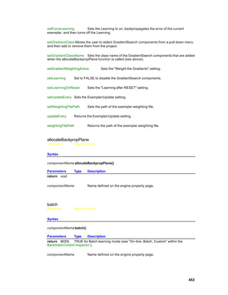 setForceLearning          Sets the Learning to on, backpropagates the error of the current
exemplar, and then turns off the Learning.

setGradientClass Allows the user to select GradientSearch components from a pull down menu
and then add or remove them from the project.

setGradientClassName Sets the class name of the GradientSearch components that are added
when the allocateBackpropPlane function is called (see above).

setGradientWeightingActive         Sets the "Weight the Gradients" setting.

setLearning      Set to FALSE to disable the GradientSearch components.

setLearningOnReset        Sets the "Learning after RESET" setting.

setUpdateEvery Sets the Exemplar/Update setting.

setWeightingFilePath      Sets the path of the exemplar weighting file.

updateEvery      Returns the Exemplar/Update setting.

weightingFilePath         Returns the path of the exemplar weighting file.



allocateBackpropPlane
Overview         Macro Actions


Syntax

componentName.allocateBackpropPlane()

Parameters       Type     Description
return void

componentName             Name defined on the engine property page.




batch
Overview         Macro Actions


Syntax

componentName.batch()

Parameters      Type      Description
return BOOL TRUE for Batch learning mode (see "On -line, Batch, Custom" within the
BackStaticControl Inspector ).

componentName             Name defined on the engine property page.




                                                                                             453
 