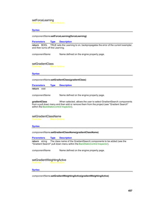 setForceLearning
Overview        Macro Actions


Syntax

componentName.setForceLearning(forceLearning)

Parameters        Type     Description
return BOOL TRUE sets the Learning to on, backpropagates the error of the current exemplar,
and then turns off the Learning.

componentName            Name defined on the engine property page.



setGradientClass
Overview        Macro Actions


Syntax

componentName.setGradientClass(gradientClass)

Parameters      Type     Description
return void

componentName            Name defined on the engine property page.

gradientClass             When selected, allows the user to select GradientSearch components
from a pull down menu and then add or remove them from the project (see "Gradient Search"
within the BackStaticControl Inspector).



setGradientClassName
Overview        Macro Actions


Syntax

componentName.setGradientClassName(gradientClassName)

Parameters      Type      Description
return string The class name of the GradientSearch components to be added (see the
"Gradient Search" pull down menu within the BackStaticControl Inspector).

componentName            Name defined on the engine property page.



setGradientWeightingActive
Overview        Macro Actions


Syntax

componentName.setGradientWeightingActive(gradientWeightingActive)




                                                                                        457
 