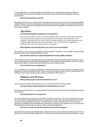 The NeuralBuilder is an external program that aids the user in neural network design and setup. It
automatically constructs any of the eight most popular neural architectures, including file and probe
specifications.
         What is NeuroSolutions for Excel?


NeuroSolutions for Excel is an Excel add-in that allows the user to construct, train, and test neural networks
entirely from Excel. The user simply selects columns of data as input or target, and rows of data as training,
testing, or cross-validation. NeuroSolutions for Excel then sends messages to NeuroSolutions in order to
train or test a network.


         Algorithms
         How does NeuroSolutions implement neural networks?
         NeuroSolutions adheres to the so-called local additive model. Under this model, each component
         can activate and learn using only its own weights and activations, and the activations of its
         neighbors. This lends itself very well to object orientated modeling, since each component can be
         a separate object that sends and receives messages. This in turn allows for a graphical user
         interface (GUI) with icon based construction of networks.

         What algorithm does NeuroSolutions use to train recurrent networks?

NeuroSolutions uses the back-propagation through time (BPTT) algorithm, which "unfolds" a dynamic net at
each time step into an equivalent feed-forward net.
         How does NeuroSolutions implement Radial Basis Function (RBF) networks?

The centers and widths of the Gaussian axons are determined from the cluster centers of the data, which
are found through an unsupervised clustering algorithm. The weights from the Gaussian axons to the output
layer are then determined through supervised learning with a desired signal.
         Can I implement my own algorithms?

Yes, the easiest way to modify NeuroSolutions is through Dynamic Link Libraries (DLL’s), available with the
Developer’s Lite and Developer’s levels. Every component has default code, which can be generated and
edited from the "Engine" property page, and then compiled with MS Visual C++.


         Platforms and OS Issues
         What operating systems does NeuroSolutions run on?

The full GUI environment of NeuroSolutions runs under Windows NT and Windows95.
         Are there versions of NeuroSolutions for the Macintosh, Sun, etc.?

Not at present, and there are no immediate plans for porting the GUI environment to other platforms (see the
next question).
         Does NeuroSolutions run under Unix?

Yes, NeuroSolutions runs under Unix, but without the GUI environment. The source code license provides
the user with the complete NeuroSolutions’ core algorithmic code, either as a pre-compiled library or raw
source code to be compiled by the user. The easiest way to make use of the library is to use the code
generation capabilities of the Professional and Developer’s versions, which generate source code from the
GUI breadboard. Alternatively, the user can write code that calls the library.
         How can I communicate with NeuroSolutions from another program?


NeuroSolutions is an OLE compatible server, which means it can be controlled by any OLE client, such as
MS Excel or an MS Visual Basic application. The OLE commands take advantage of NeuroSolutions’ macro




         46
 
