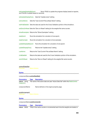 setUpdateDisplayByEpoch         Set to TRUE to update the progress display based on epochs,
and FALSE to update based on seconds.

setUpdateDisplayEvery     Sets the "Update every" setting.

setUseName       Sets the "Use Current File as Base Name" setting.

setXValDataSet Sets the data set used for the Cross Validation portion of the simulati on.

setZeroOnReset Sets the "Zero on Reset" setting for the weights file name counter.

showExemplars Returns the "Show Exemplars" setting.

stepEpoch        Runs the simulation for a duration of one epoch.

stepExemplar     Runs the simulation for a duration of one exemplar.

updateDisplayByEpoch      Runs the simulation for a duration of one epoch.

updateDisplayEvery        Returns the "Update every" setting.

useName          Returns the "Use Current File as Base Name" setting.

xValDataSet      Returns the data set used for the Cross Validation portion of the simulation.

zeroOnReset      Returns the "Zero on Reset" setting for the weights file name counter.




activeDataSet
Overview         Macro Actions


Syntax

componentName.activeDataSet()

Parameters       Type   Description
return string    The name of the active data set (see "Active Data Set" within the StaticControl
Inspector).

componentName             Name defined on the engine property page.



autoIncrement
Overview         Macro Actions


Syntax

componentName.autoIncrement()

Parameters       Type     Description
return BOOL      TRUE if the name counter is incremented each time the weights are loaded or



                                                                                              465
 