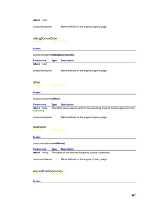 return   void

componentName            Name defined on the engine property page.




debugSourceCode
Overview        Macro Actions


Syntax

componentName.debugSourceCode()

Parameters      Type     Description
return void

componentName            Name defined on the engine property page.




dither
Overview        Macro Actions


Syntax

componentName.dither()

Parameters      Type     Description
return float    The dither value used to perform the sensitivity analysis function (see the Static
Inspector).

componentName            Name defined on the engine property page.



dualName
Overview        Macro Actions


Syntax

componentName.dualName()

Parameters      Type   Description
return string   The name of the attached backprop control component.

componentName            Name defined on the engine property page.




elapsedTimeInSeconds
Overview        Macro Actions


Syntax




                                                                                              467
 