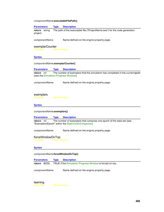 componentName.executableFilePath()

Parameters       Type    Description
return string    The path of the executable file ("ProjectName.exe") for the code generation
project.

componentNam e           Name defined on the engine property page.

exemplarCounter
Overview         Macro Actions


Syntax

componentName.exemplarCounter()

Parameters       Type    Description
return int       The number of exemplars that the simulation has completed in the current epoch
(see the Simulation Progress Window).

componentName            Name defined on the engine property page.




exemplars
Overview         Macro Actions


Syntax

componentName.exemplars()

Parameters     Type      Description
return int     The number of exemplars that comprise one epoch of the data set (see
"Exemplars/Epoch" within the StaticControl Inspector).

componentName            Name defined on the engine property page.

forceWindowOnTop
Overview         Macro Actions


Syntax

componentName.forceWindowOnTop()

Parameters       Type     Description
return BOOL      TRUE if the Simulation Progress Window is forced on top.

componentName            Name defined on the engine property page.




learning
Overview         Macro Actions




                                                                                               469
 