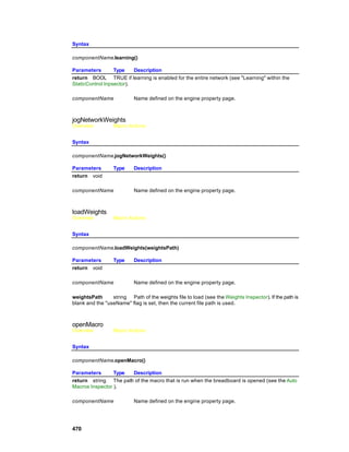 Syntax

componentName.learning()

Parameters        Type    Description
return BOOL TRUE if learning is enabled for the entire network (see "Learning" within the
StaticControl Inpsector).

componentName              Name defined on the engine property page.



jogNetworkWeights
Overview          Macro Actions


Syntax

componentName.jogNetworkWeights()

Parameters        Type     Description
return void

componentName              Name defined on the engine property page.



loadWeights
Overview          Macro Actions


Syntax

componentName.loadWeights(weightsPath)

Parameters        Type     Description
return void

componentName              Name defined on the engine property page.

weightsPath      string Path of the weights file to load (see the Weights Inspector). If the path is
blank and the "useName" flag is set, then the current file path is used.



openMacro
Overview          Macro Actions


Syntax

componentName.openMacro()

Parameters       Type Description
return string The path of the macro that is run when the breadboard is opened (see the Auto
Macros Inspector ).

componentName              Name defined on the engine property page.




470
 