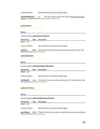 componentName             Name defined on the engine property page.

updateDisplayEvery       int     The value used to specify how often the Simulation Progress
Window is updated (see the Progress Display Inspector ).




setUseName
Overview         Macro Actions


Syntax

componentName.setUseName(useName)

Parameters       Type     Description
return void

componentName             Name defined on the engine property page.

useName          BOOL Sets the base name for the auto-saving of the weights file (see "Use
Name" within the Weights Inspector).

setXValDataSet
Overview         Macro Actions


Syntax

componentName.setXValDataSet(xValDataSet)

Parameters       Type     Description
return void

componentName             Name defined on the engine property page.

xValDataSet        string The name of the cross validation data set (see "Cross Validation Data
Set" within the StaticControl Inspector).



setZeroOnReset
Overview         Macro Actions


Syntax

componentName.setZeroOnReset(zeroOnReset)

Parameters       Type     Description
return void

componentName             Name defined on the engine property page.

zeroOnReset       BOOL TRUE if the file name counter is zeroed when the network is reset (see
"Zero" within the Weights Inspector).




                                                                                           479
 