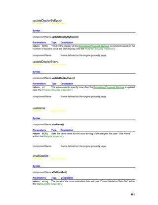updateDisplayByEpoch
Overview         Macro Actions


Syntax

componentName.updateDisplayByEpoch()

Parameters     Type      Description
return BOOL TRUE if the display of the Simulation Progress Window is updated based on the
number of epochs since the last display (see the Progress Display Inspector ).

componentName            Name defined on the engine property page.

updateDisplayEvery
Overview         Macro Actions


Syntax

componentName.updateDisplayEvery()

Parameters       Type     Description
return int       The value used to specify how often the Simulation Progress Window is updated
(see the Progress Display Inspector ).

componentName            Name defined on the engine property page.




useName
Overview         Macro Actions


Syntax

componentName.useName()

Parameters       Type     Description
return BOOL Sets the base name for the auto -saving of the weights file (see "Use Name"
within the Weights Inspector).



componentName            Name defined on the engine property page.



xValDataSet
Overview         Macro Actions


Syntax

componentName.xValDataSet()

Parameters         Type    Description
return string The name of the cross validation data set (see "Cross Validation Data Set" within
the StaticControl Inspector).



                                                                                           481
 