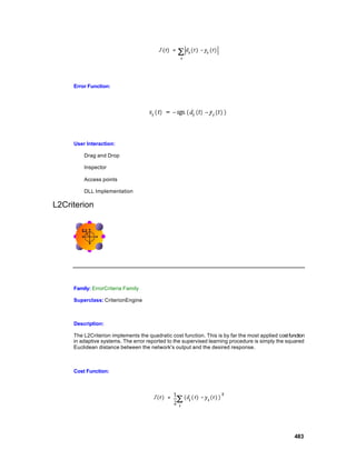Error Function:




     User Interaction:

         Drag and Drop

         Inspector

         Access points

         DLL Implementation

L2Criterion




     Family: ErrorCriteria Family

     Superclass: CriterionEngine



     Description:

     The L2Criterion implements the quadratic cost function. This is by far the most applied cost function
     in adaptive systems. The error reported to the supervised learning procedure is simply the squared
     Euclidean distance between the network's output and the desired response.



     Cost Function:




                                                                                                     483
 