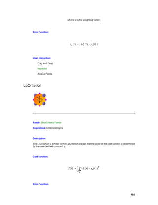 where w is the weighting factor.




     Error Function:




     User Interaction:

         Drag and Drop

         Inspector

         Access Points




LpCriterion




     Family: ErrorCriteria Family

     Superclass: CriterionEngine



     Description:

     The LpCriterion is similar to the L2Criterion, except that the order of the cost function is determined
     by the user-defined constant, p.



     Cost Function:




     Error Function:



                                                                                                       485
 