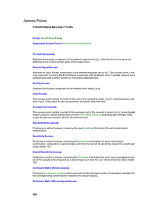 Access Points
     ErrorCriteria Access Points


     Family: ErrorCriteria Family

     Superclass Access Points: Axon Family Access Points



     Pre-Activity Access:

     Attaches the Access component to the network output vector (y). Note that this is the same as
     attaching to the Activity access point of the output Axon.

     Desired Signal Access:

     Attaches an input Access component to the desired response vector (d). This access point is the
     only means for providing the ErrorCriteria component with its desired input. Typically network input
     components such as the Function or File will be attached here.

     Activity Access:

     Attaches the Access component to the network error vector (d-y).

     Cost Access:

     This access point reports one half of the cost of the network's output ((d-y)2) instantaneously with
     each input. Only output Access components should be attached here.

     Average Cost Access:

     This access point reports one half of the average cost of the network's output ((d-y)2) since the last
     weight update or epoch (depending on the ErrorCriteria Inspector property page settings). Only
     output Access components should be attached here.

     Raw Sensitivity Access:

     Produces a matrix of values containing the raw Sensitivity information for each input/output
     combination.

     Sensitivity Access:

     Produces a matrix of values containing the Sensitivity information for each input/output
     combination, computed as a percentage such that the sum of all sensitivity values for a particular
     output totals 100.

     Overall Sensitivity Access:

     Produces a vector of values containing the Sensitivity information for each input, averaged across
     all of the outputs and computed as a percentage such that the sum of all sensitivity values totals
     100.

     Confusion Matrix (Totals) Access:

     Produces a confusion matrix in which each cell contains the raw number of exemplars classified for
     the corresponding combination of desired and actual outputs.

     Confusion Matrix (Percentages) Access:




     488
 