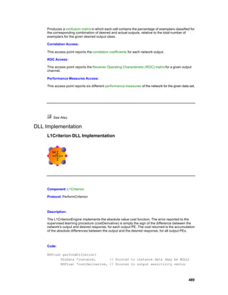 Produces a confusion matrix in which each cell contains the percentage of exemplars classified for
     the corresponding combination of desired and actual outputs, relative to the total number of
     exemplars for the given desired output class.

     Correlation Access:

     This access point reports the correlation coefficients for each network output.

     ROC Access:

     This access point reports the Receiver Operating Characteristic (ROC) matrix for a given output
     channel.

     Performance Measures Access:

     This access point reports six different performance measures of the network for the given data set.




         See Also

DLL Implementation
     L1Criterion DLL Implementation




     Component: L1Criterion

     Protocol: PerformCriterion



     Description:

     The L1CriterionEngine implements the absolute value cost function. The error reported to the
     supervised learning procedure (costDerivative) is simply the sign of the difference between the
     network's output and desired response, for each output PE. The cost returned is the accumulation
     of the absolute differences between the output and the desired response, for all output PEs.



     Code:

     NSFloat performCriterion(
            DLLData *instance,       // Pointer to instance data (may be NULL)
            NSFloat *costDerivative, // Pointer to output sensitivity vector



                                                                                                   489
 