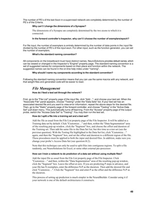 The number of PE’s of the last Axon in a supervised network are completely determined by the number of
PE’s of the Criteria.
         Why can’t I change the dimensions of a Synapse?
         The dimensions of a Synapse are completely determined by the two axons to which it is
         connected.

         In the forward controller’s Inspector, why can’t I choose the number of exemplars/epoch?


For file input, the number of exemplars is entirely determined by the number of data points in the input file
divided by the number of PE’s of the input axon. For other input, such as the function generator, you can set
the number of exemplars.
         What’s the standard naming convention?

All components on the breadboard must have distinct names. NeuroSolutions provides default names, which
can be viewed or changed in the Inspector’s "Engine" property page. The standard naming convention is a
set of suggested names for components based on their place and function within the network. The
suggested names can be found in the on-line help index under "naming".
         Why should I name my components according to the standard convention?

Following the standard naming convention means that you can use the same macros with any network, and
that weight files and generated code will be easier to read.


         File Management
         How do I feed a test set through the network?

First, go to the "File List" property page of the input file, click "Add…", and choose your test set. When the
"Associate File" panel appears, choose "Testing" under the "Data Sets" list. If your test set has an
associated desired file and you want to view error information, repeat the above steps for the desired file.
Then, go to the "Static" property page of the forward controller, and choose "Testing" in the "Active Data
Set" pull down menu. This automatically turns off learning. From the "Access" property page of the output
probe, switch the "Access Data Set" to "Testing". You may then run the test set.
         How do I split a file into a training set and a test set?
         Add the file as usual from the File List property page of the File Inspector. It will be added as a
         Training data set by default. Click "Customize…" and then, within the "Data Segmentation" area
         of the resulting pop-up window, click the "Segment" box, and choose the offset and duration of
         the Training set. Then add the same file to the Data Set list, but this time as a test set (see the
         previous question). With the Testing file highlighted in the Data Set list, click "Customize…"
         again, and then the "Segment" box, and set the offset and duration to a different region of the file.
         These procedures must be applied to both the input and desired files. In addition, make sure you
         change your probe’s Access Data Set (see question H.2).
         Note that this technique can only be used to split files into contiguous regions. To split a file
         randomly, use NeuroSolutions for Excel, or some other external pre-processor.

         How can I train a network to do prediction of a data set without using multiple files?
         Add the input file as usual from the File List property page of the File Inspector. Click
         "Customize…" and then, within the "Data Segmentation" area of the resulting pop-up window,
         click the "Segment" box. Leave the offset at zero. If you are predicting P steps in advance, and
         your file has N exemplars, enter the difference N-P as the duration. Then add the desired file and
         click "Customize…". Click the "Segment" box and enter P as the offset and the difference N-P as
         the duration.
         This process of setting up prediction is much simpler in the NeuralBuilder. Consider using it if
         your network is one of the default architectures it constructs.



                                                                                                              49
 