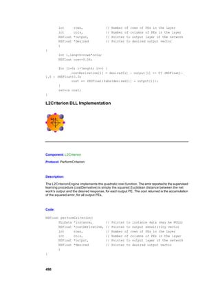 int        rows,                 //   Number of rows of PEs in the layer
        int        cols,                 //   Number of columns of PEs in the layer
        NSFloat    *output,              //   Pointer to output layer of the network
        NSFloat    *desired              //   Pointer to desired output vector
        )
{
        int i,length=rows*cols;
        NSFloat cost=0.0f;

       for (i=0; i<length; i++) {
              costDerivative[i] = desired[i] - output[i] >= 0? (NSFloat)-
1.0 : (NSFloat)1.0;
              cost += (NSFloat)fabs(desired[i] - output[i]);
       }
       return cost;
}

L2Criterion DLL Implementation




Component: L2Criterion

Protocol: PerformCriterion



Description:

The L2CriterionEngine implements the quadratic cost function. The error reported to the supervised
learning procedure (costDerivative) is simply the squared Euclidean distance between the net
work's output and the desired response, for each output PE. The cost returned is the accumulation
of the squared error, for all output PEs.



Code:

NSFloat performCriterion(
       DLLData *instance,                //   Pointer to instance data (may be NULL)
       NSFloat *costDerivative,          //   Pointer to output sensitivity vector
       int     rows,                     //   Number of rows of PEs in the layer
       int     cols,                     //   Number of columns of PEs in the layer
       NSFloat *output,                  //   Pointer to output layer of the network
       NSFloat *desired                  //   Pointer to desired output vector
       )
{



490
 