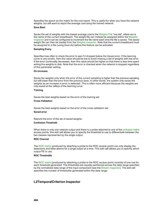 Specifies the epoch as the metric for the cost report. This is useful for when you have the network
weights, but still want to report the average cost using the trained network.
Save Best

Saves the set of weights with the lowest average cost to the Weights File "xxx.bst", where xxx is
the name of the current breadboard. The weight file can instead be assigned within the Weights
Inspector and it can be configured to increment the file name each time the file is saved. The saved
weight file can then be loaded from the Weights Inspector. Note that the current breadboard must
be assigned to a file (using Save As) before this feature can be activated.
Sampling Every

Specifies how often to check the error to see if it dropped below the Saved error. If the learning
curve is very erratic, then this value should be low to avoid missing a set of weights with low error.
If the error continually decreases, then this value should be higher so that there is less time spent
writing the weights to disk. Note that the error is checked when the network is stopped regardless
of this parameter setting.
On Increase

Saves the weights only when the error of the current sampling is higher than the previous sampling,
but still lower than the error from the previous save. In other words, the system only saves the
weights as an increase in error is detected. This is often more efficient because the weights are
only saved at the valleys of the learning curve.
Training

Saves the best weights based on the error of the training set.
Cross Validation


Saves the best weights based on the error of the cross validation set.
Saved error

Reports the error of the set of saved weights.
Confusion Threshold

When there is only one network output and there is a probe attached to one of the confusion matrix
access points, this edit cell allows you to specify the threshold to use to differentiate between the
two classes represented by the single output.
ROC Channel

The ROC matrix (produced by attaching a probe to the ROC access point) can only display the
detections and false alarms for a singe output at a time. This edit cell allows you to specifiy which
output PE to use.
ROC Thresholds

The ROC matrix (produced by attaching a probe to the ROC access point) consists of one row for
each threshold generated. The thresholds are equally partitioned across the data range specified
by the normalized data range of the input component (see the Stream inspector). The edit cell
specifies the number of thresholds generated within the data range.



L2TemporalCriterion Inspector




494
 