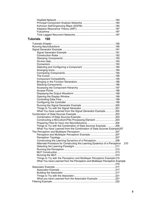 Hopfield Network .............................................................................183
        Principal Component Analysis Networks ...........................................184
        Kohonen Self-Organizing Maps (SOFM) ...........................................185
        Adaptive Resonance Theory (ART) ..................................................187
        Fukushima ......................................................................................187
        Time Lagged Recurrent Networks.....................................................187
Tutorials        190
   Tutorials Chapter ...................................................................................190
   Running NeuroSolutions ........................................................................190
   Signal Generator Example .....................................................................191
        Signal Generator Example ...............................................................191
        Construction Rules ..........................................................................192
        Stamping Components ....................................................................193
        On-line Help ....................................................................................193
        Connectors .....................................................................................193
        Selecting and Configuring a Component ...........................................194
        Arranging Icons ...............................................................................194
        Connecting Components..................................................................195
        The Cursor......................................................................................195
        Component Compatibility .................................................................195
        Bringing in the Function Generators ..................................................196
        Stacking Components......................................................................196
        Accessing the Component Hierarchy ................................................197
        Access Points .................................................................................198
        Displaying the Output Waveform ......................................................198
        Opening the Display Window............................................................199
        Controlling Data Flow ......................................................................199
        Configuring the Controller ................................................................199
        Running the Signal Generator Example ............................................200
        Things to Try with the Signal Generator ............................................201
        What You have Learned from the Signal Generator Example .............202
   Combination of Data Sources Example ...................................................203
        Combination of Data Sources Example .............................................203
        Constructing a McCulloch-Pitts Processing Element ..........................203
        Preparing Files for Input into NeuroSolutions .....................................204
        Things to Try with the Combination of Data Sources Example ............206
        What You have Learned from the Combination of Data Sources Example207
   The Perceptron and Multilayer Perceptron ..............................................207
        Perceptron and Multilayer Perceptron Example .................................207
        Perceptron Topology .......................................................................207
        Constructing the Learning Dynamics of a Perceptron .........................208
        Alternate Procedure for Constructing the Learning Dynamics of a Perceptron 210
        Selecting the Learning Paradigm......................................................211
        Running the Perceptron ...................................................................212
        MLP Construction ............................................................................213
        Running the MLP .............................................................................214
        Things to Try with the Perceptron and Multilayer Perceptron Example 215
        What You have Learned from the Perceptron and Multilayer Perceptron Example
        ......................................................................................................216
   Associator Example ...............................................................................217
        Associator Example .........................................................................217
        Building the Associator ....................................................................217
        Things to Try with the Associator ......................................................221
        What you have Learned from the Associator Example .......................221
   Filtering Example...................................................................................222



                                                                                                                    5
 