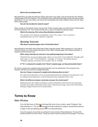 What is the normalization file?

NeuroSolutions can scale and shift your data so that it fits in any range. This can be set from the "Stream"
property page of the File Inspector. The normalization file is where NeuroSolutions stores the scale and bias
parameters. You can view, select, and resave the normalization file under a different name from the "Data
Sets" property page.
         How do I denormalize the network output?

Place a probe on the network output, and go to the "Probe" property page, and check the box "Denormalize
from Normalization File". Then choose the file that is used to normalize the desired output.
         What is the meaning of the various NeuroSolutions extensions?

         The extension "nsb" indicates a breadboard, "nsm" is for a macro, "nsn" is used for a
         normalization file, and "nsw" indicates a weight file.


         Running Networks
         Why doesn’t anything happen when I hit the Start button?

NeuroSolutions now keeps track of the total number of epochs trained. After a training run, if you wish to
continue training, you must increase the epochs in the "Static" property page of the forward controller, or
reset the network and start over.
         When using a test data set, why don’t I see anything happening in the probes?
         All probes have an access property page, where you can set the "Access Data Set", through a pull-
         down menu, to "All", "Cross-Validation", "Training", or "Testing". The default setting is
         "Training", and thus you need to set it to either "All" or "Testing".

         If I "fix" a component’s weights in the "Soma" property page, are they permanently frozen?

No, fixing a component’s weights simply means that they can’t be randomized. The component can,
however, still learn and improve its weight estimates.
         How can I freeze a component’s weights while allowing others to learn?
         For supervised components, set the associated gradient descent component’s learning rate to zero.
         For unsupervised components, set the learning rate of the component itself to zero.

         What’s the difference between randomize and jog in the control panel?
         Randomize alters the weights according to a uniform distribution with the given mean and range.
         Jog alters the weights around their current value, using the given range. Jog can be useful during
         training to nudge a network out of a local minima.




Terms to Know
Main Window
         From the Start menu of Windows (the lower-left corner of your screen), select "Programs" then
         "NeuroSolutions 4". The icon  represents the NeuroSolutions program. Double-click on this icon
         to begin or click the following shortcut   to run NeuroSolutions.

         Once the program is launched you will see the main window of NeuroSolutions. The top of the
         window contains the main menus. These are used to issue commands to the program. The icons



         50
 