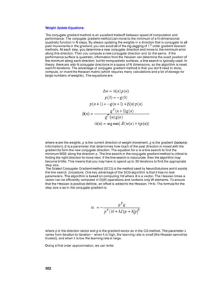 Weight Update Equations:

The conjugate gradient method is an excellent tradeoff between speed of computation and
performance. The conjugate gradient method can move to the minimum of a N -dimensional
quadratic function in N steps. By always updating the weights in a direction that is conjugate to all
past movements in the gradient, you can avoid all of the zig-zagging of 1 st order gradient descent
methods. At each step, you determine a new conjugate direction and move to the minimum error
along this direction. Then you compute a new conjugate direction and do the sam e. If the
performance surface is quadratic, information from the Hessian can determine the exact position of
the minimum along each direction, but for nonquadratic surfaces, a line search is typically used. In
theory, there are only N conjugate directions in a space of N dimensions, so the algorithm is reset
each N iterations. The advantage of conjugate gradient method is that you don’t need to store,
compute, or invert the Hessian matrix (which requires many calculations and a lot of storage for
large numbers of weights). The equations are:




where w are the weights, p is the current direction of weight movement, g is the gradient (backprop
information), β is a parameter that determines how much of the past direction is mixed with the
gradient to form the new conjugate direction. The equation for α is a line search to find the
minimum MSE along the direction p. The line search in the conjugate gradient method is critical to
finding the right direction to move next. If the line search is inaccurate, then the algorithm may
become brittle. This means that you may have to spend up to 30 iterations to find the appropriate
step size.
The Scaled Conjugate Gradient method (SCG) is the method used by NeuroSolutions and it avoids
the line search procedure. One key advantage of the SCG algorithm is that it has no real
parameters. The algorithm is based on computing Hd where d is a vector. The Hessian times a
vector can be efficiently computed in O(W) operations and contains only W elements. To ensure
that the Hessian is positive definite, an offset is added to the Hessian, H+λI. The formula for the
step size α as in the conjugate gradient is:




where p is the direction vector and g is the gradient vector as in the CG method. The parameter λ
varies from iteration to iteration – when λ is high, the learning rate is small (the Hessian cannot be
trusted), and when it is low the learning rate is large.

Doing a first order approximation, we can write:




502
 
