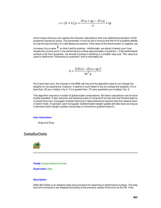 which means that you can replace the Hessian calculations with one additional evaluation of the
     gradients (backprop pass). The parameter λ must be set to ensure that the H+λI is positive definite
     so that the denominator of α will always be positive. If the value of the denominator is negative, we

     increase λ by a value λ so that it will be positive. Additionally, we adjust λ based upon how
     closely the current point in the performance surface approximates a quadratic – if the performance
     surface is far from quadratic, we should increase λ resulting in a smaller step size. The value ∆ is
     used to determine "closeness to quadratic" and is estimated via:




     If ∆ is less than zero, the change in the MSE will rise and the algorithm says to not change the
     weights (in my experience, however, it seems to work better if you do change the weights). If ∆ is
     less than .25 you multiply λ by 4, if it is greater than .75 (very quadratic) you multiply λ by .5.

     This algorithm requires a number of global scalar computations. All matrix calculations can be done
     locally (parallel). It also requires one backprop pass to compute E’(w+sp) and one forward pass to
     compute E(w+αp). Conjugate Gradient learning in NeuroSolutions requires that the network learn
     in batch mode. In general, each Conjugate Gradient batch weight update will take twice as long as
     a standard batch weight update (using step or momentum gradient search).



     User Interaction:

         Drag and Drop




DeltaBarDelta




     Family: GradientSearch Family

     Superclass: Step



     Description:

     Delta-Bar-Delta is an adaptive step-size procedure for searching a performance surface. The step
     size and momentum are adapted according to the previous values of the error at the PE. If the



                                                                                                     503
 
