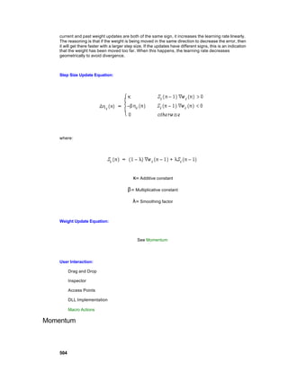 current and past weight updates are both of the same sign, it increases the learning rate linearly.
    The reasoning is that if the weight is being moved in the same direction to decrease the error, then
    it will get there faster with a larger step size. If the updates have different signs, this is an indication
    that the weight has been moved too far. When this happens, the learning rate decreases
    geometrically to avoid divergence.



    Step Size Update Equation:




    where:




                                              κ= Additive constant

                                           β= Multiplicative constant

                                              λ= Smoothing factor


    Weight Update Equation:



                                                 See Momentum




    User Interaction:

          Drag and Drop

          Inspector

          Access Points

          DLL Implementation

          Macro Actions

Momentum



    504
 
