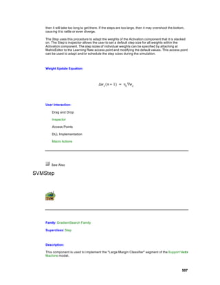 then it will take too long to get there. If the steps are too large, then it may overshoot the bottom,
    causing it to rattle or even diverge.

    The Step uses this procedure to adapt the weights of the Activation component that it is stacked
    on. The Step’s inspector allows the user to set a default step size for all weights within the
    Activation component. The step sizes of individual weights can be specified by attaching at
    MatrixEditor to the Learning Rate access point and modifying the default values. This access point
    can be used to adapt and/or schedule the step sizes during the simulation.



    Weight Update Equation:




    User Interaction:

        Drag and Drop

        Inspector

        Access Points

        DLL Implementation

        Macro Actions




        See Also

SVMStep




    Family: GradientSearch Family

    Superclass: Step



    Description:

    This component is used to i mplement the "Large Margin Classifier" segment of the Support Vector
    Machine model.



                                                                                                        507
 