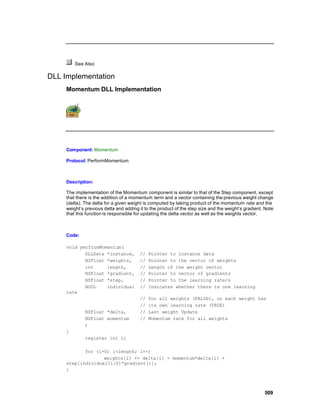 See Also

DLL Implementation
     Momentum DLL Implementation




     Component: Momentum

     Protocol: PerformMomentum



     Description:

     The implementation of the Momentum component is similar to that of the Step component, except
     that there is the addition of a momentum term and a vector containing the previous weight change
     (delta). The delta for a given weight is computed by taking product of the momentum rate and the
     weight’s previous delta and adding it to the product of the step size and the weight’s gradient. Note
     that this function is responsible for updating the delta vector as well as the weights vector.



     Code:

     void performMomentum(
            DLLData *instance,          //   Pointer to instance data
            NSFloat *weights,           //   Pointer to the vector of weights
            int     length,             //   Length of the weight vector
            NSFloat *gradient,          //   Pointer to vector of gradients
            NSFloat *step,              //   Pointer to the learning rate/s
            BOOL    individual          //   Indicates whether there is one learning
     rate
                                        //   for all weights (FALSE), or each weight has
                                        //   its own learning rate (TRUE)
              NSFloat *delta,           //   Last weight Update
              NSFloat momentum          //   Momentum rate for all weights
              )
     {
              register int i;

            for (i=0; i<length; i++)
                   weights[i] += delta[i] = momentum*delta[i] +
     step[individual?i:0]*gradient[i];
     }



                                                                                                     509
 