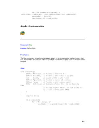 delta[i] = momentum[i]*delta[i] +
lastGradient[i]*(gradient[i]<0?0:step[individual?i:0]*gradient[i]);
              weights[i] += delta[i];
              lastGradient[i] = gradient[i];
       }
}

Step DLL Implementation




Component: Step

Protocol: PerformStep



Description:

The Step component simply increments each weight by its corresponding gradient times a step
size. Note that the step size can either be specific to a particular weight or it can be the same for all
weights.



Code:

void performStep(
       DLLData *instance,            //   Pointer to instance data
       NSFloat *weights,             //   Pointer to the vector of weights
       int     length,               //   Length of the weight vector
       NSFloat *gradient,            //   Pointer to vector of gradients
       NSFloat *step,                //   Pointer to the learning rate/s
       BOOL    individual            //   Indicates whether there is one learning
rate
                                     // for all weights (FALSE), or each weight has
                                     // its own learning rate (TRUE)
         )
{
         register int i;

         if (!individual)
                for (i=0; i<length; i++)
                       weights[i] += step[individual?i:0] * gradient[i];
}




                                                                                                    511
 