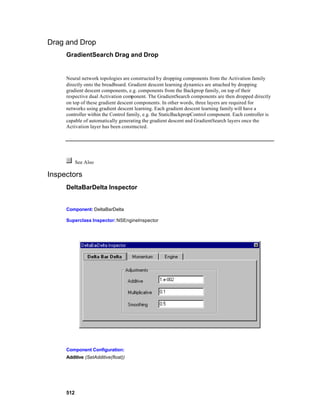 Drag and Drop
     GradientSearch Drag and Drop


     Neural network topologies are constructed by dropping components from the Activation family
     directly onto the breadboard. Gradient descent learning dynamics are attached by dropping
     gradient descent components, e.g. components from the Backprop family, on top of their
     respective dual Activation component. The GradientSearch components are then dropped directly
     on top of these gradient descent components. In other words, three layers are required for
     networks using gradient descent learning. Each gradient descent learning family will have a
     controller within the Control family, e.g. the StaticBackpropControl component. Each controller is
     capable of automatically generating the gradient descent and GradientSearch layers once the
     Activation layer has been constructed.




           See Also

Inspectors
     DeltaBarDelta Inspector


     Component: DeltaBarDelta

     Superclass Inspector: NSEngineInspector




     Component Configuration:
     Additive (SetAdditive(float))




     512
 