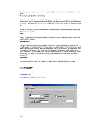 when this switch is set the step sizes are not restored to their default value when the network is
reset.
Momentum Rate (SetMomentum(float))

This cell sets the default momentum for all weights within the Activation component. If the
momentum is altered during an experiment through an adaptive or scheduled procedure, then it will
be reset to this default value whenever the weights of the Momentum component are randomized.
Up


Raises the step sizes of all Gradient Search components on the breadboard by the percentage
specified within the cell.
Down

Lowers the step sizes of all Gradient Search components on the breadboard by the percentage
specified within the cell.
Decay Weights

The idea in weight elimination is to create a drivi ng force that will attempt to decrease all the
weights to zero during adaptation. If the input-output map requires some large weights, learning will
keep bumping up the important weights, but the ones that are not important will be driven to zero,
thus reducing the number of free parameters in the network. This idea is called weight decay.
When this switch is set, weight decay is enabled such that the product of the current weight and the
Decay Rate (see below) is subtracted from the weight adaptation formula for the Momentum
component.
Decay Rate

This cell specifies the decay rate to use in the weight decay algorithm described above.



Step Inspector


Component: Step

Superclass Inspector: Engine Inspector




514
 