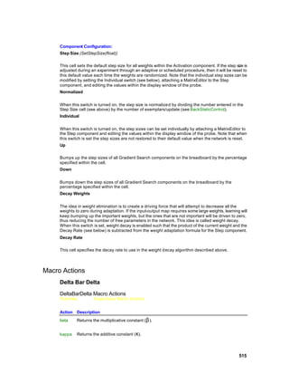 Component Configuration:
     Step Size (SetStepSize(float))

     This cell sets the default step size for all weights within the Activation component. If the step size is
     adjusted during an experiment through an adaptive or scheduled procedure, then it will be reset to
     this default value each time the weights are randomized. Note that the individual step sizes can be
     modified by setting the Individual switch (see below), attaching a MatrixEditor to the Step
     component, and editing the values within the display window of the probe.
     Normalized


     When this switch is turned on, the step size is normalize d by dividing the number entered in the
     Step Size cell (see above) by the number of exemplars/update (see BackStaticControl).
     Individual


     When this switch is turned on, the step sizes can be set individually by attaching a MatrixEditor to
     the Step component and editing the values within the display window of the probe. Note that when
     this switch is set the step sizes are not restored to their default value when the network is reset.
     Up

     Bumps up the step sizes of all Gradient Search components on the breadboard by the percentage
     specified within the cell.
     Down


     Bumps down the step sizes of all Gradient Search components on the breadboard by the
     percentage specified within the cell.
     Decay Weights


     The idea in weight elimination is to create a driving force that will attempt to decrease all the
     weights to zero during adaptation. If the input-output map requires some large weights, learning will
     keep bumping up the important weights, but the ones that are not important will be driven to zero,
     thus reducing the number of free parameters in the network. This idea is called weight decay.
     When this switch is set, weight decay is enabled such that the product of the current weight and the
     Decay Rate (see below) is subtracted from the weight adaptation formula for the Step component.
     Decay Rate

     This cell specifies the decay rate to use in the weight d ecay algorithm described above.




Macro Actions
     Delta Bar Delta

     DeltaBarDelta Macro Actions
     Overview           Superclass Macro Actions


     Action Description
     beta     Returns the multiplicative constant (β ).


     kappa    Returns the additive constant (κ).




                                                                                                         515
 