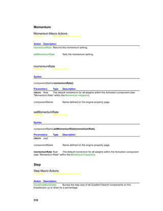 Momentum

Momentum Macro Actions
Overview        Superclass Macro Actions


Action Description
momentumRate Returns the momentum setting.

setMomentumRate          Sets the momentum setting.




momentumRate
Overview        Macro Actions


Syntax

componentName.momentumRate()

Parameters    Type      Description
return float  The default momentum for all weights within the Activation component (see
"Momentum Rate" within the Momentum Inspector).

componentName            Name defined on the engine property page.



setMomentumRate
Overview        Macro Actions


Syntax

componentName.setMomentumRate(momentumRate)

Parameters      Type     Description
return void

componentName            Name defined on the engine property page.

momentumRate float      The default momentum for all weights within the Activation component
(see "Momentum Rate" within the Momentum Inspector).



Step
Step Macro Actions
Overview        Superclass Macro Actions


Action Description
broadcastBumpStep       Bumps the step size of all Gradient Search components on th e
breadboard up or down by a percentage.




518
 