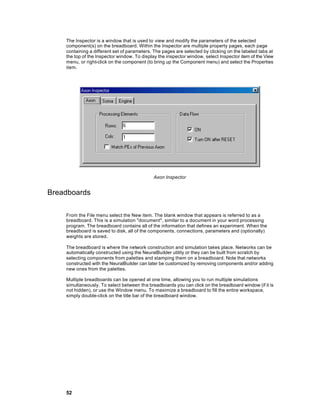 The Inspector is a window that is used to view and modify the parameters of the selected
    component(s) on the breadboard. Within the Inspector are multiple property pages, each page
    containing a different set of parameters. The pages are selected by clicking on the labeled tabs at
    the top of the Inspector window. To display the inspector window, select Inspector item of the View
    menu, or right-click on the component (to bring up the Component menu) and select the Properties
    item.




                                             Axon Inspector


Breadboards

    From the File menu select the New item. The blank window that appears is referred to as a
    breadboard. This is a simulation "document", similar to a document in your word processing
    program. The breadboard contains all of the information that defines an experiment. When the
    breadboard is saved to disk, all of the components, connections, parameters and (optionally)
    weights are stored.

    The breadboard is where the network construction and simulation takes place. Networks can be
    automatically constructed using the NeuralBuilder utility or they can be built from scratch by
    selecting components from palettes and stamping them on a breadboard. Note that networks
    constructed with the NeuralBuilder can later be customized by removing components and/or adding
    new ones from the palettes.

    Multiple breadboards can be opened at one time, allowing you to run multiple simulations
    simultaneously. To select between th e breadboards you can click on the breadboard window (if it is
    not hidden), or use the Window menu. To maximize a breadboard to fill the entire workspace,
    simply double-click on the title bar of the breadboard window.




    52
 