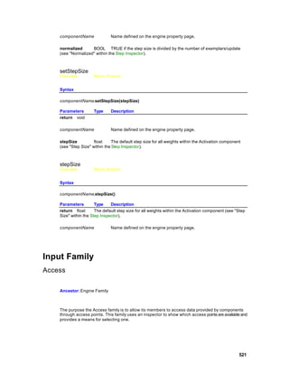 componentName              Name defined on the engine property page.

    normalized      BOOL TRUE if the step size is divided by the number of exemplars/update
    (see "Normalized" within the Step Inspector).



    setStepSize
    Overview          Macro Actions


    Syntax

    componentName.setStepSize(stepSize)

    Parameters        Type     Description
    return void

    componentName              Name defined on the engine property page.

    stepSize          float     The default step size for all weights within the Activation component
    (see "Step Size" within the Step Inspector).



    stepSize
    Overview          Macro Actions


    Syntax

    componentName.stepSize()

    Parameters         Type    Description
    return float       The default step size for all weights within the Activation component (see "Step
    Size" within the Step Inspector).

    componentName              Name defined on the engine property page.




Input Family
Access

    Ancestor: Engine Family



    The purpose the Access family is to allow its members to access data provided by components
    through access points. This family uses an inspector to show which access points are available and
    provides a means for selecting one.




                                                                                                    521
 