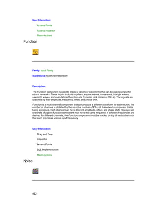 User Interaction:

           Access Points

           Access inspector

           Macro Actions

Function




     Family: Input Family

     Superclass: MultiChannelStream



     Description:

     The Function component is used to create a variety of waveforms that can be used as input for
     neural networks. These inputs include impulses, square waves, sine wave s, triangle waves,
     sawtooth waves, and user-defined functions via Dynamic Link Libraries (DLLs). The signals are
     specified by their amplitude, frequency, offset, and phase shift.

     Function is a multi -channel component that can produce a different waveform for each neuron. The
     number of channels is dictated by the size (the number of PEs) of the network component that is
     being accessed. Each channel can have different amplitude, offset, and phase shift. However, all
     channels of a given function component must have the same frequency. If different frequencies are
     desired for different channels, the Function components may be stacked on top of each other such
     that each provides a unique input frequency.



     User Interaction:

           Drag and Drop

           Inspector

           Access Points

           DLL Implementation

           Macro Actions

Noise




     522
 