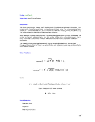Family: Input Family

Superclass: MultiChannelStream



Description:

The Noise component is used to inject random noise sources into an attached component. This
component is most often used to test a network’s sensitivity to noise. The noise sources can have a
uniform or a Gaussian distribution, or a user-defined distribution via a Dynamic Link Library (DLL).
The noise signals are specified by their mean and variance.

Noise is a multi -channel component that can produce a different noise source for each neuron. The
number of channels is dictated by the size (the number of PEs) of the network component that is
being accessed. Each channel can have different mean and variance, as well as a different
distribution.

The stream of noise data (of a user-defined size) is usually generated once and recycled
throughout the simulations. There is an option for the data to be continually regenerated so that the
noise is more random.



Noise Functions:




                           Uniform:




                       Gaussian:




where



                x = a pseudo-random random floating point value between 0 and 1


                               σ = is the square root of the variance

                                          µ = is the mean


User Interaction:

    Drag and Drop

    Inspector

    DLL Implementation



                                                                                                523
 