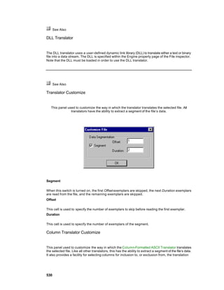 See Also

DLL Translator


The DLL translator uses a user-defined dynamic link library (DLL) to translate either a text or binary
file into a data stream. The DLL is specified within the Engine property page of the File inspector.
Note that the DLL must be loaded in order to use the DLL translator.




      See Also

Translator Customize


   This panel used to customize the way in which the translator translates the selected file. All
                translators have the ability to extract a segment of the file’s data.




Segment

When this switch is turned on, the first Offset exemplars are skipped, the next Duration exemplars
are read from the file, and the remaining exemplars are skipped.
Offset

This cell is used to specify the number of exemplars to skip before reading the first exemplar.
Duration

This cell is used to specify the number of exemplars of the segment.

Column Translator Customize


This panel used to customize the way in which the Column-Formatted ASCII Translator translates
the selected file. Like all other translators, this has the ability to extract a segment of the file’s data.
It also provides a facility for selecting columns for inclusion to, or exclusion from, the translation




530
 