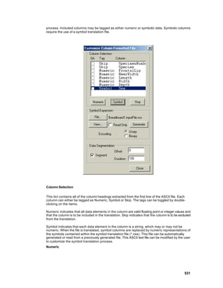 process. Included columns may be tagged as either numeric or symbolic data. Symbolic columns
require the use of a symbol translation file.




Column Selection

This lis t contains all of the column headings extracted from the first line of the ASCII file. Each
column can either be tagged as Numeric, Symbol or Skip. The tags can be toggled by double-
clicking on the items.

Numeric indicates that all data elements in the column are valid floating point or integer values and
that the column is to be included in the translation. Skip indicates that the column is to be excluded
from the translation.

Symbol indicates that each data element in the column is a string, which may or may not be
numeric. When the file is translated, symbol columns are replaced by numeric representations of
the symbols contained within the symbol translation file (*.nss). This file can be automatically
generated or read from a previously generated file. This ASCII text file can be modified by the user
to customize the symbol translation process.
Numeric




                                                                                                   531
 