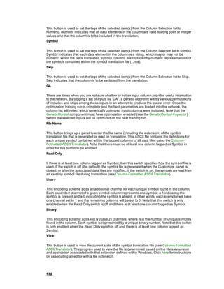 This button is used to set the tags of the selected item(s) from the Column Selection list to
Numeric. Numeric indicates that all data elements in the column are valid floating point or integer
values and that the column is to be included in the translation.
Symbol


This button is used to set the tags of the selected item(s) from the Column Selection list to Symbol.
Symbol indicates that each data element in the column is a string, which may or may not be
numeric. When the file is translated, symbol columns are replaced by numeric representations of
the symbols contained within the symbol translation file (*.nss).
Skip

This button is used to set the tags of the selected item(s) from the Column Selection list to Skip.
Skip indicates that the column is to be excluded from the translation.
GA

There are times when you are not sure whether or not an input column provides useful information
to the network. By tagging a set of inputs as "GA", a genetic algorithm will try various permutations
of includes and skips among these inputs in an attempt to produce the lowest error. Once the
optimization training run is complete and the best parameters are loaded into the network, the
column list will reflect which genetically optimized input columns were included. Note that the
GeneticControl component must have optimization enabled (see the GeneticControl inspector)
before the selected inputs will be optimized on the next training run.
File Name

This button brings up a panel to enter the file name (including the extension) of the symbol
translation file that is generated or read on translation. This ASCII file contains the definitions for
each unique symbol contained within the tagged columns of all data files using the Column-
Formatted ASCII Translator). Note that there must be at least one column tagged as Symbol in
order for this button to be enabled.
Read Only

If there is at least one column tagged as Symbol, then this switch specifies how the sym bol file is
used. If the switch is off (the default), the symbol file is generated when the Customize panel is
closed, or after the associated data files are modified. If the switch is on, the symbols are read from
an existing symbol file during translation (see Column-Formatted ASCII Translator).
Unary

This encoding scheme adds an additional channel for each unique symbol found in the column.
Each expanded channel of a given symbol column represents one symbol; a 1 indicating the
symbol is present and a 0 indicating the symbol is absent. In other words, each exemplar will have
one channel set to 1 and the remaining columns will be set to 0. Note that this switch is only
enabled when the Read Only switch is off and there is at least one column tagged as Symbol.
Binary

This encoding scheme adds log N (base 2) channels, where N is the number of unique symbols
found in the column. Each symbol is represented by a unique binary number. Note that this switch
is only enabled when the Read Only switch is off and there is at least one column tagged as
Symbol.
View


This button is used to view the current state of the symbol translation file (see Column-Formatted
ASCII Translator). The program used to view the file is determined based on the file’s extension
and application associated with that extension defined within Windows. Click here for instructions
on associating an editor with a file extension.




532
 