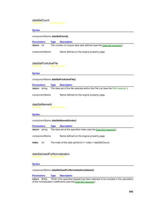 dataSetCount
Overview        Macro Actions


Syntax

componentName. dataSetCount()

Parameters      Type   Description
return int      The number of unique data sets defined (see the Data Set Inspector).

componentName            Name defined on the engine property page.




dataSetForActiveFile
Overview        Macro Actions


Syntax

componentName. dataSetForActiveFile()

Parameters      Type    Description
return string   The data set of the file selected within the File List (see the File Inspector ).

componentName            Name defined on the engine property page.



dataSetNameAt
Overview        Macro Actions


Syntax

componentName. dataSetNameAt(index)

Parameters      Type    Description
return string   The data set at the specified index (see the Data Set Inspector).

componentName            Name defined on the engine property page.

index    int    The index of the data set list (0 <= index < dataSetCount).




dataSetUsedForNormalization
Overview        Macro Actions


Syntax

componentName. dataSetUsedForNormalization(dataset)

Parameters        Type      Description
return BOOL TRUE if the specified dataset has been selected to be included in the calculation
of the normalization coefficients (see the Data Set Inspector).



                                                                                                    543
 