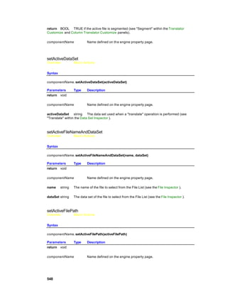 return BOOL TRUE if the active file is segmented (see "Segment" within the Translator
Customize and Column Translator Customize panels).

componentName              Name defined on th e engine property page.




setActiveDataSet
Overview          Macro Actions


Syntax

componentName. setActiveDataSet(activeDataSet)

Parameters        Type     Description
return void

componentName              Name defined on the engine property page.

activeDataSet string The data set used when a "translate" operation is performed (see
"Translate" within the Data Set Inspector ).



setActiveFileNameAndDataSet
Overview          Macro Actions


Syntax

componentName. setActiveFileNameAndDataSet(name, dataSet)

Parameters        Type     Description
return void

componentName              Name defined on the engine property page.

name     string   The name of the file to select from the File List (see the File Inspector ).

dataSet string    The data set of the file to select from the File List (see the File Inspector ).



setActiveFilePath
Overview          Macro Actions


Syntax

componentName. setActiveFilePath(activeFilePath)

Parameters        Type     Description
return void

componentName              Name defined on the engine property page.




548
 