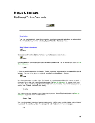 Menus & Toolbars
File Menu & Toolbar Commands




      Description:

      The "File" menu pertains to the NeuroSolutions documents, otherwise referred to as breadboards.
      Open this toolbar segment by selecting "System" from the "Toolbars" menu.



      Menu/Toolbar Commands:

          New


   Creates a new breadboard (document) and opens it as a separate window.

          Open


   Opens an existing breadboard (document) as a separate window. The file is specified using the File
   Open dialog box.

          Close

   Closes the active breadboard (document). If there have been any changes to the breadboard since the
   last save then you will be given the option to save the breadboard before closing.

          Save


   Use this command to save the active document to its current name and directory. When you save a
   document for the first time, NeuroSolutions displays the Save As dialog box so you can name your
   document. If you want to change the name and directory of an existing document before you save it,
   choose the "Save As" command (see below).

          Save As


   Use this command to save and name the active document. NeuroSolutions displays the Save As
   dialog box so you can name your document.

          Recent Files

   Use the numbers and filenames listed at the bottom of the File menu to open the last four documents
   you closed. Choose the number that corresponds with the document you want to open.

          Exit




                                                                                                   55
 