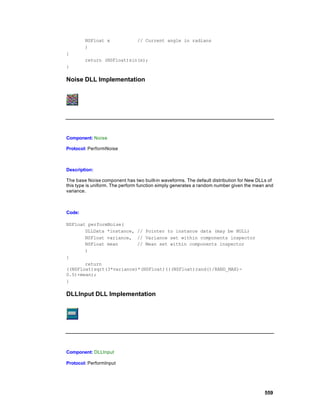 NSFloat x               // Current angle in radians
        )
{
        return (NSFloat)sin(x);
}

Noise DLL Implementation




Component: Noise

Protocol: PerformNoise



Description:

The base Noise component has two built-in waveforms. The default distribution for New DLLs of
this type is uniform. The perform function simply generates a random number given the mean and
variance.



Code:

NSFloat performNoise(
       DLLData *instance, // Pointer to instance data (may be NULL)
       NSFloat variance, // Variance set within components inspector
       NSFloat mean       // Mean set within components inspector
       )
{
       return
((NSFloat)sqrt(3*variance)*(NSFloat)(((NSFloat)rand()/RAND_MAX)-
0.5)+mean);
}

DLLInput DLL Implementation




Component: DLLInput

Protocol: PerformInput




                                                                                          559
 