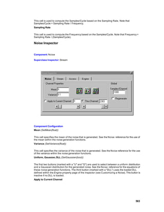 This cell is used to compute the Samples/Cycle based on the Sampling Rate . Note that
Samples/Cycle = Sampling Rate / Frequency.
Sampling Rate

This cell is used to compute the Frequency based on the Samples/Cycle. Note that Frequency =
Sampling Rate / (Samples/Cycle).

Noise Inspector


Component: Noise

Superclass Inspector: Stream




Component Configuration
Mean (SetMean(float))

This cell specifies the mean of the noise that is generated. See the Noise reference for the use of
the mean within the noise generation functions.
Variance (SetVariance(float))

This cell specifies the variance of the noise that is generated. See the Noise reference for the use
of the variance within the noise generation functions.
Uniform, Gaussian, DLL (SetGaussian(bool))

The first two buttons (marked with a "U" and "G") are used to select between a uniform distribution
and a Gaussian distribution for the generated noise. See the Noise reference for the equations of
these noise generation functions. The third button (marked with a "DLL") uses the loaded DLL
defined within the Engine property page of the inspector (see Customizing a Noise). This button is
inactive if no DLL is loaded.
Apply to Current Channel




                                                                                               563
 