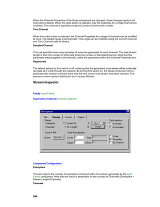 When the Channel Properties of the Noise component are changed, those changes apply to all
channels by default. When this radio button is selected, only the properties for a single channel are
modified. This channel is specified using the Current Channel cell or slider.
Thru Channel


When this radio button is selected, the Channel Properties for a range of channels can be modified
at once. The default range is all channels. This range can be modified using the Current Channel
and Thru Channel cells or sliders.
Samples/Channel

This cell specifies how many samples of noise are generated for each channel. The total stream
length is then the number of Channels times the number of Samples/Channel. Note that this
parameter always applies to all channels, unlike the parameters within the Channel Properties box.
Regenerate

The default setting for this switch is off, meaning that the generated noise stream will be continually
recycled as it is fed through the network. By turning this switch on, the Noise component will re-
generate new random numbers each time the end of the noise stream has been reached. This
assures a more random distribution but it is less efficient.

Stream Inspector


Family: Input Family

Superclass Inspector: Access inspector




Component Configuration:
Exemplars

This text reports the number of exemplars contained within the stream generated by the Input
Family component. Note that this value is dependent on the number of Channels (Exemplars =
Stream Length/Channels).
Channels




564
 