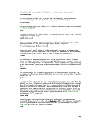 This is the number of channels (i.e., PEs) reported by the component attached below.
Current Exemplar

This text reports the exemplar that is to be read next from the stream. Note that for efficiency
reasons, this display is only updated when the inspector is switched to this property page.
Stream Length

This text reports the length of the stream (i.e., the number of floating point values) generated by the
Input Family component.
Reset

This button resets the stream to start reading from the beginning. Note that the stream is also reset
every time the network is reset.
On, Off (SetOn(bool))

These radio buttons are used to turn the stream on or off. This is useful for when you want to
temporarily stop the data flow without having to remove the Input component.
Overwrite / Accumulate (SetOverwrite(bool))

These radio buttons specify whether or not the stream data is to overwrite the data within the
access point of the attached component. If not, the stream data is added to (i.e., accumulated with)
the accessed data. This is useful for stacking several inputs onto one access point.
Save As

This button displays a file selection panel, which is used to specify a file name for saving the
stream in binary format. This is most useful for large ASCII files where the translation process may
be very time consuming. Once the file is translated, the stream can be saved to a separate binary
file and used in place of the ASCII file. Binary files are processed much more efficiently than ASCII
files.
Normalize


This switch is used to turn the data normalization on or off. When using a File component, the
normalization coefficients (amplitude and offset) for each channel are contained within the specified
Normalization File.
By Channel

A series of numbers is normalized by first detecting the minimum and maximum values from the
selected Data Sets. The resulting scale and offset is then applied to all data elements of the series.
When this switch is turned on, each channel is an independent series with its own scaling and
offset factor calculated from the channel’s minimum and maximum values. When this switch is
turned off, the entire stream is the series and all numbers are normalized using the scaling and
offset calculated from the stream’s minimum and maximum values. Note that this switch is only
enabled when normalization is active and the Generate switch from the File Inspector is set
(applies only to the File component).
Lower, Upper

These cells define the upper and lower bounds of the normalization. Once the stream is
normalized, all data elements from the selected Data Sets will fall within this range. Note that this
switch is only enabled when the normalization is active and the Generate switch from the File
Inspector is set (applies only to the File component).
Scale




                                                                                                   565
 