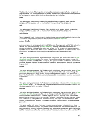 The list on the left half of the inspector contains all available access points for the component
attached below. The highlighted item is the access point that this component is currently attached
to. To change the access point, simply single click on the item in the list.
Rows


This cell contains the number of rows that is reported by the access point of the attached
component. This value can only be modified from the inspector of that component.
Cols


This cell contains the number of columns that is reported by the access point of the attached
component. This value can only be modified from the inspector of that component.
Auto Window

When this switch is set, the component’s display window automatically hides itself whenever the
Access Data Set (see below) is not the Active Data Set (see Static Inspector).
Access Data Set

Access components can display (and/or modify) the data of a single data set, "All" data sets, or the
"Active" data set (specified from the Static Inspector). Normally the Probe components are
configured to display the data for the active data set and the File components are configured to
inject the data for all data sets. When a cross validation set is used, then an additional set of probe
components can be added and configured to access only the cross validation data.
ASCII

This option is only applicable to the Probe and File components that are included within a Code
Generation User Interface project. For probes, this specifies that the data passed through this
component is written to an ASCII file. For inputs, this specifies that the input data is read from an
ASCII file. Note that this input file is automatically created by NeuroSolutions when the source code
is generated.
Binary

This option is only applicable to the Probe and Input components that are included within a Code
Generation User Interface project. For probes, this specifies that the data passed through this
component is written to a binary file. For inputs, this specifies that the input data is read from a
binary file. Note that this input file is automatically created by NeuroSolutions when the source code
is generated.
Stdio

This option is only applicable to the Probe components that are included within a Code Generation
User Interface project. This specifies that the data passed through this component is sent to the
standard output, which is normally a DOS shell.
Function

This option is only applicable to the Probe and Input components that are included within a Code
Generation User Interface project. For probes, this specifies that its data is sent to a function
instead of a file or the standard I/O. For each exemplar of output, a pointer to the output data is
passed as a parameter within the function call. For inputs, this specifies that each exemplar of input
data is retrieved by calling a function, instead of reading from a file. The implementation of the
function computes and/or retrieves the data and stores it to the floating point array passed as a
parameter.

This option applies only to the Probe and Input components that are included within a Code
Generation User Interface project. For probes, this specifies that its data is sent to a function. For
each exemplar of output, a pointer to the output data is passed as a parameter within the function
call. For inputs, this specifies that each exemplar of input data is retrieved by calling a function. The



                                                                                                    567
 