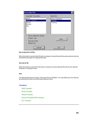 Set as default for all files

When this button is set and the OK button is pressed, all input files with the same extension will use
the selected translator for reading their data.


Set only for file

When this button is set and the OK button is pressed, only the selected file will use the selected
translator for reading its data.


New

The default data sets are Testing, Training and Cross Validation. You may define your own data set
by pressing this button and entering the data set name.



Translators:

    ASCII Translator

    Binary Translator

    Bitmap Translator

    Column-Formatted ASCII Translator

    DLL Translator




                                                                                                 569
 
